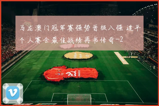 马龙澳门冠军赛强势晋级八强 追平个人赛会最佳战绩再书传奇