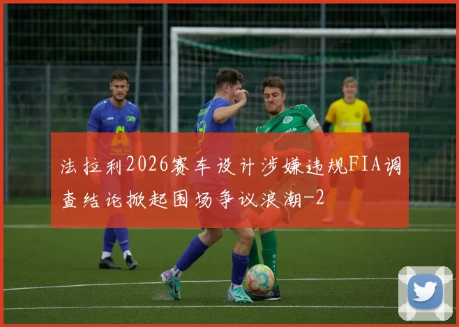 法拉利2026赛车设计涉嫌违规FIA调查结论掀起围场争议浪潮
