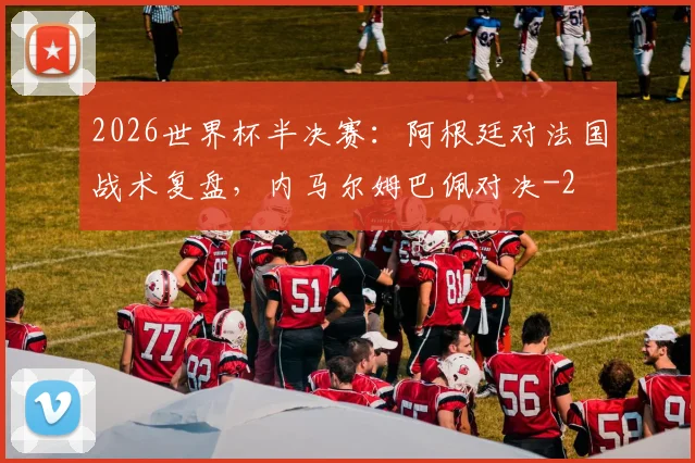 2026世界杯半决赛:阿根廷对法国战术复盘,内马尔姆巴佩对决