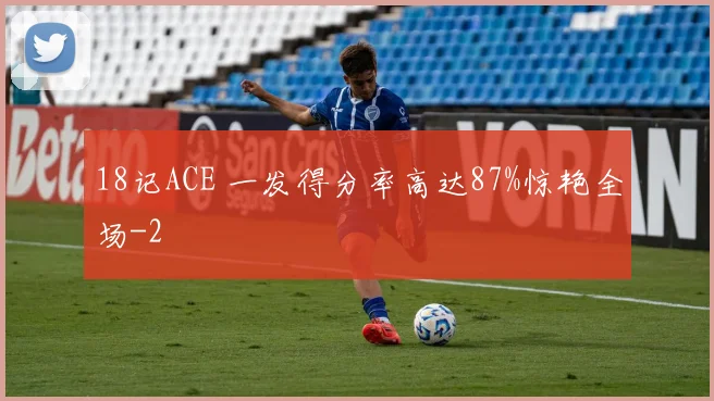 18记ACE 一发得分率高达87%惊艳全场