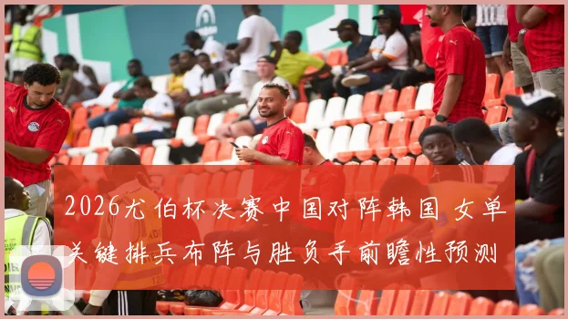 2026尤伯杯决赛中国对阵韩国 女单关键排兵布阵与胜负手前瞻性预测分析