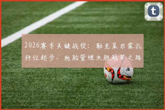 2026赛季关键战役：勒克莱尔蒙扎杆位起步，轮胎管理决胜冠军之路