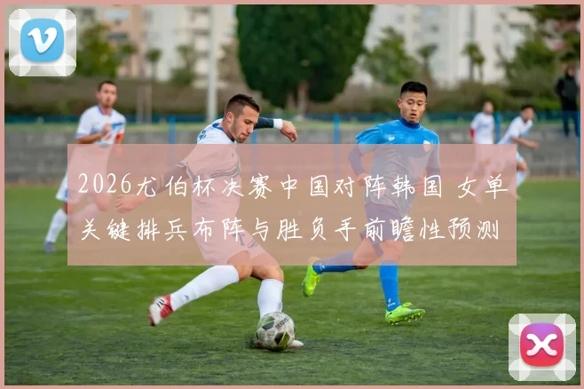 2026尤伯杯决赛中国对阵韩国 女单关键排兵布阵与胜负手前瞻性预测分析
