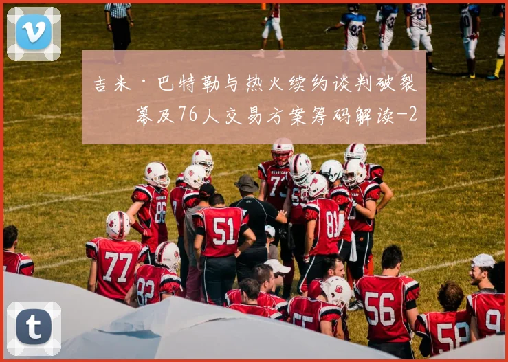 吉米·巴特勒与热火续约谈判破裂内幕及76人交易方案筹码解读
