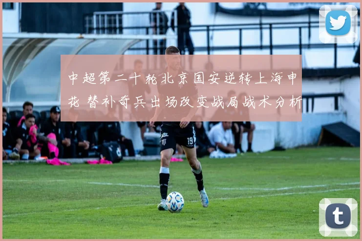 中超第二十轮北京国安逆转上海申花 替补奇兵出场改变战局战术分析
