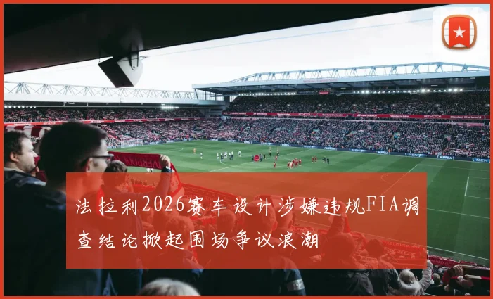 法拉利2026赛车设计涉嫌违规FIA调查结论掀起围场争议浪潮