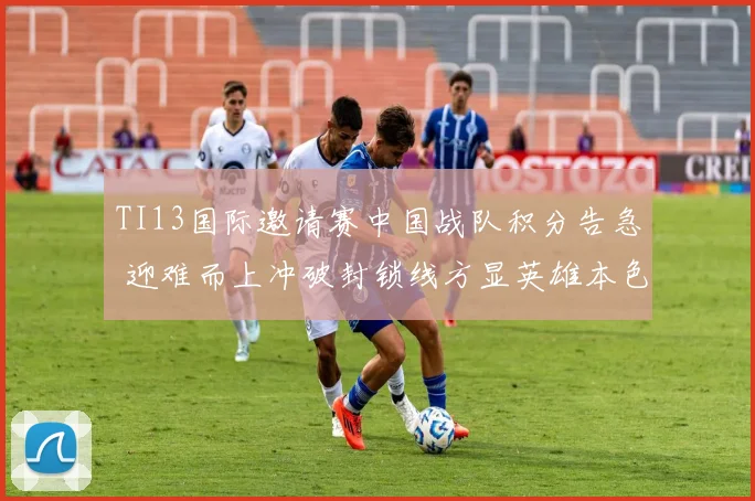 TI13国际邀请赛中国战队积分告急 迎难而上冲破封锁线方显英雄本色
