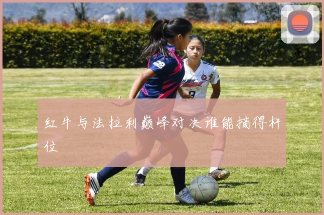 红牛与法拉利巅峰对决谁能摘得杆位