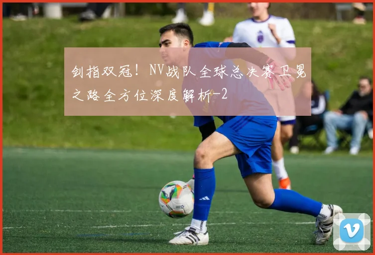剑指双冠！NV战队全球总决赛卫冕之路全方位深度解析