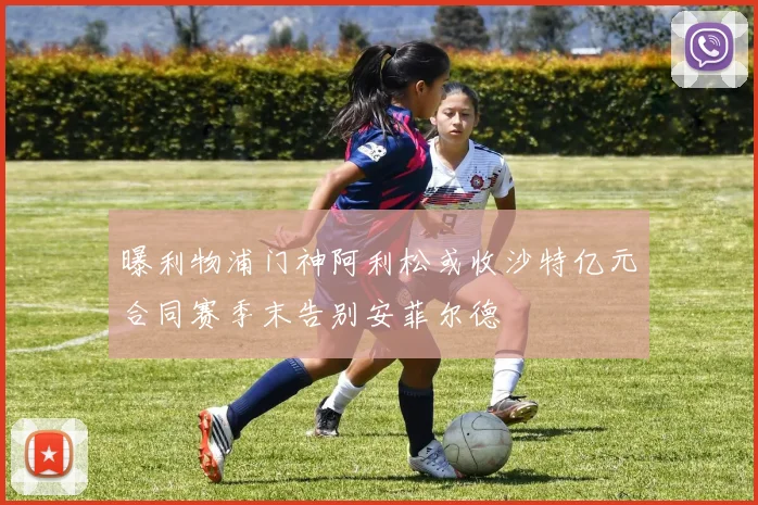 曝利物浦门神阿利松或收沙特亿元合同赛季末告别安菲尔德