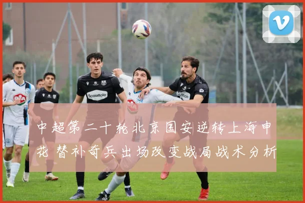 中超第二十轮北京国安逆转上海申花 替补奇兵出场改变战局战术分析
