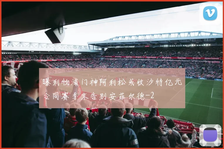 曝利物浦门神阿利松或收沙特亿元合同赛季末告别安菲尔德